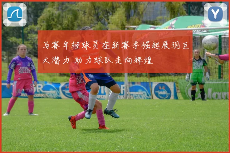 马赛年轻球员在新赛季崛起展现巨大潜力 助力球队走向辉煌