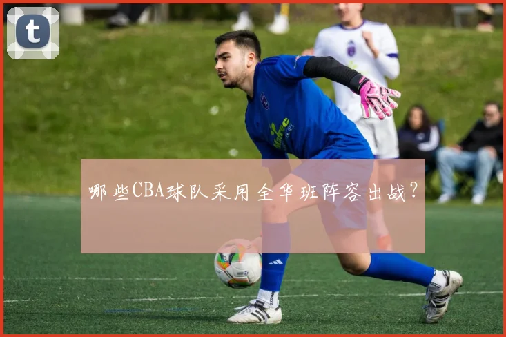 哪些CBA球队采用全华班阵容出战？