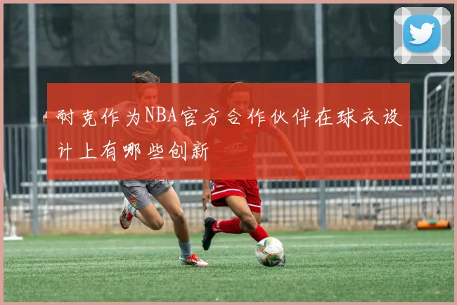 耐克作为NBA官方合作伙伴在球衣设计上有哪些创新