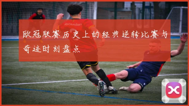 欧冠联赛历史上的经典逆转比赛与奇迹时刻盘点